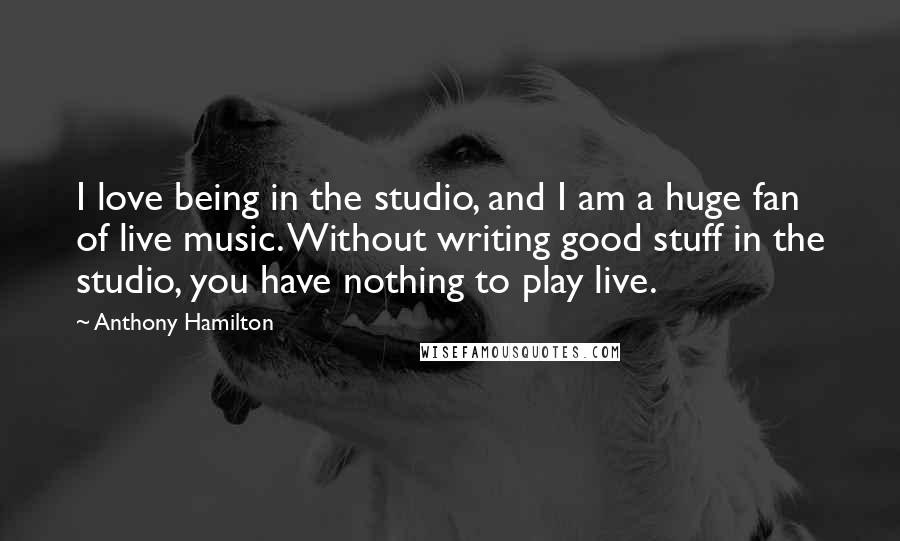 Anthony Hamilton Quotes: I love being in the studio, and I am a huge fan of live music. Without writing good stuff in the studio, you have nothing to play live.