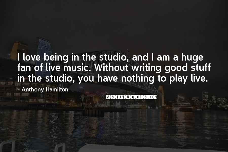 Anthony Hamilton Quotes: I love being in the studio, and I am a huge fan of live music. Without writing good stuff in the studio, you have nothing to play live.