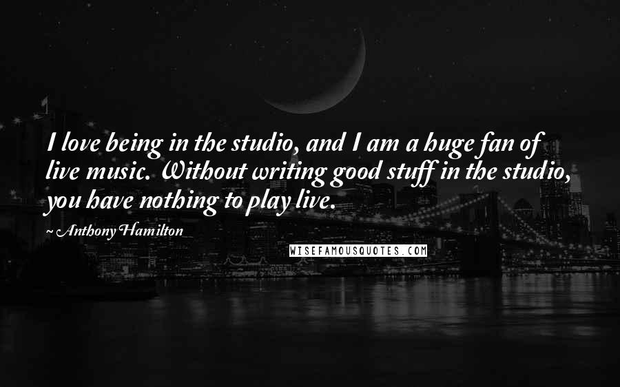 Anthony Hamilton Quotes: I love being in the studio, and I am a huge fan of live music. Without writing good stuff in the studio, you have nothing to play live.