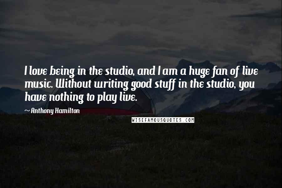 Anthony Hamilton Quotes: I love being in the studio, and I am a huge fan of live music. Without writing good stuff in the studio, you have nothing to play live.