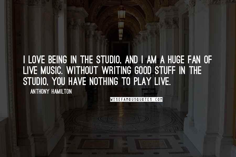 Anthony Hamilton Quotes: I love being in the studio, and I am a huge fan of live music. Without writing good stuff in the studio, you have nothing to play live.