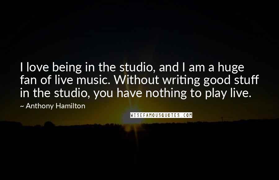 Anthony Hamilton Quotes: I love being in the studio, and I am a huge fan of live music. Without writing good stuff in the studio, you have nothing to play live.