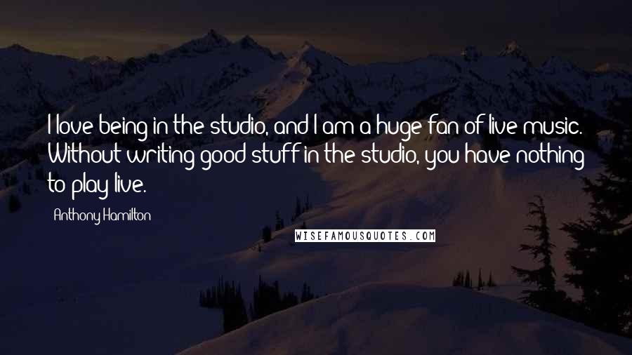 Anthony Hamilton Quotes: I love being in the studio, and I am a huge fan of live music. Without writing good stuff in the studio, you have nothing to play live.