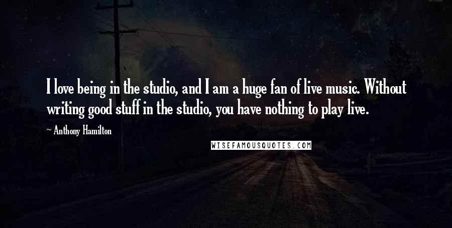 Anthony Hamilton Quotes: I love being in the studio, and I am a huge fan of live music. Without writing good stuff in the studio, you have nothing to play live.