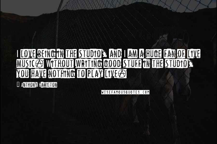 Anthony Hamilton Quotes: I love being in the studio, and I am a huge fan of live music. Without writing good stuff in the studio, you have nothing to play live.