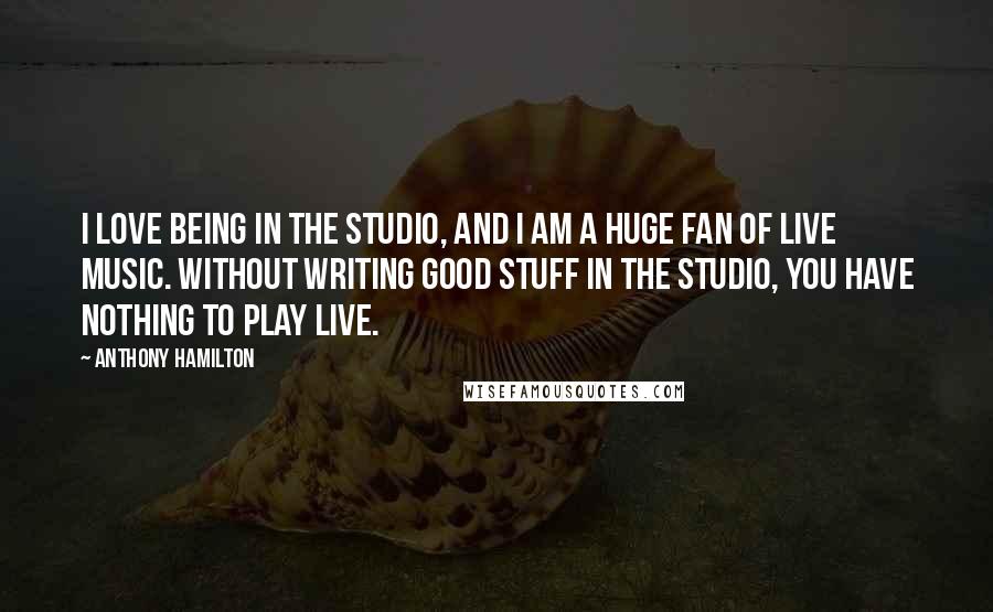 Anthony Hamilton Quotes: I love being in the studio, and I am a huge fan of live music. Without writing good stuff in the studio, you have nothing to play live.