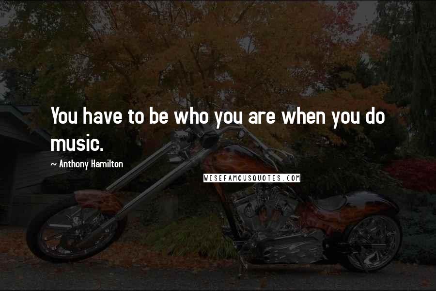 Anthony Hamilton Quotes: You have to be who you are when you do music.
