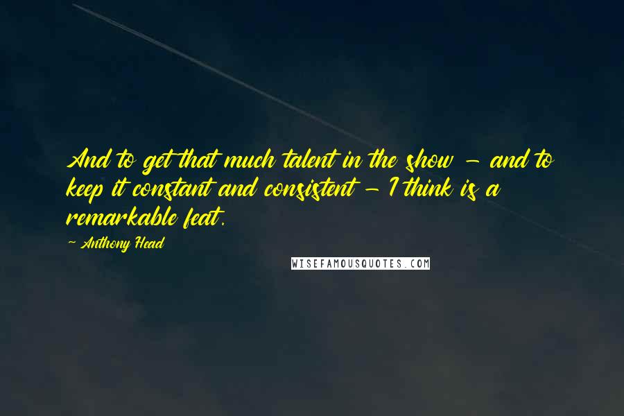 Anthony Head Quotes: And to get that much talent in the show - and to keep it constant and consistent - I think is a remarkable feat.