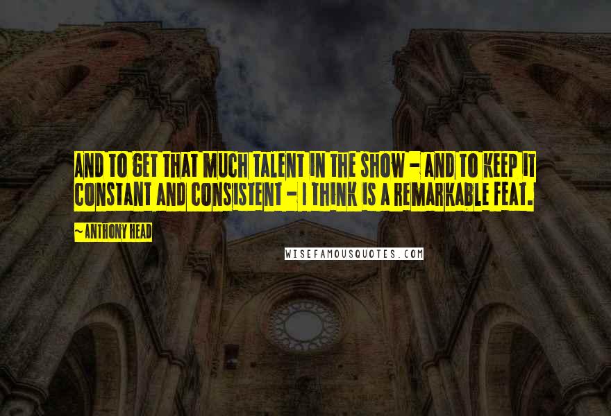 Anthony Head Quotes: And to get that much talent in the show - and to keep it constant and consistent - I think is a remarkable feat.