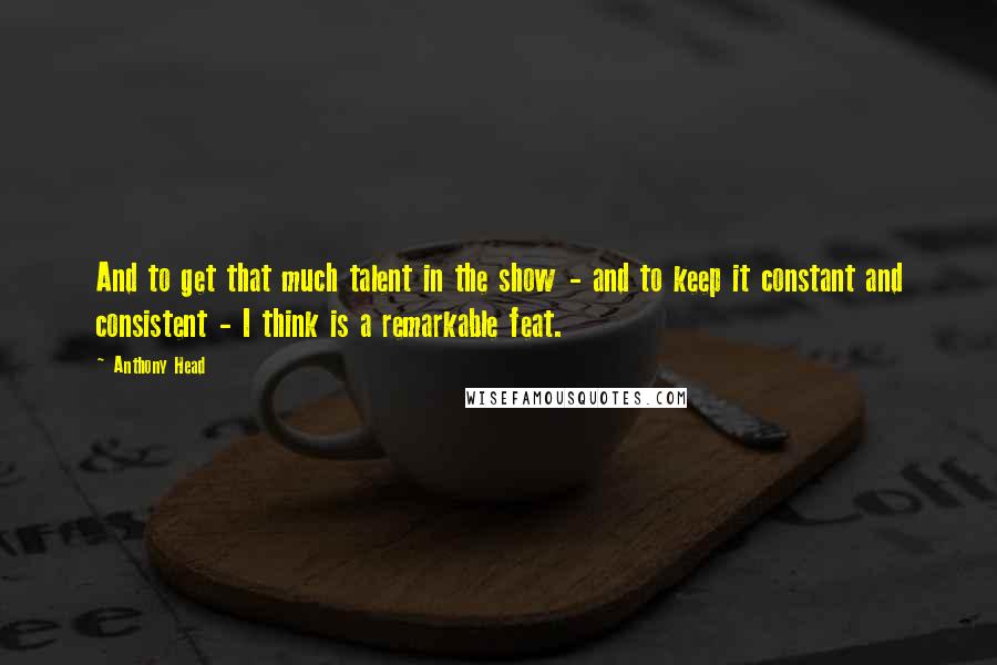 Anthony Head Quotes: And to get that much talent in the show - and to keep it constant and consistent - I think is a remarkable feat.