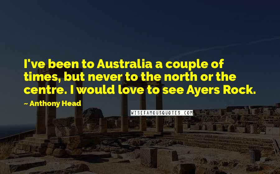 Anthony Head Quotes: I've been to Australia a couple of times, but never to the north or the centre. I would love to see Ayers Rock.