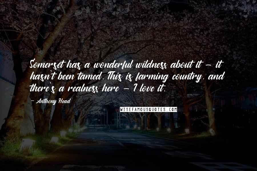 Anthony Head Quotes: Somerset has a wonderful wildness about it - it hasn't been tamed. This is farming country, and there's a realness here - I love it.