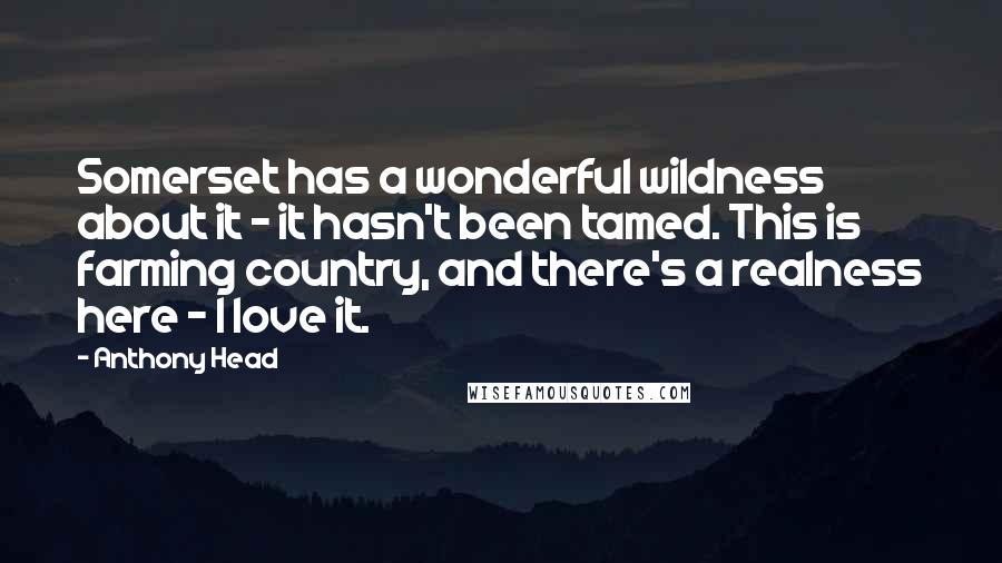 Anthony Head Quotes: Somerset has a wonderful wildness about it - it hasn't been tamed. This is farming country, and there's a realness here - I love it.