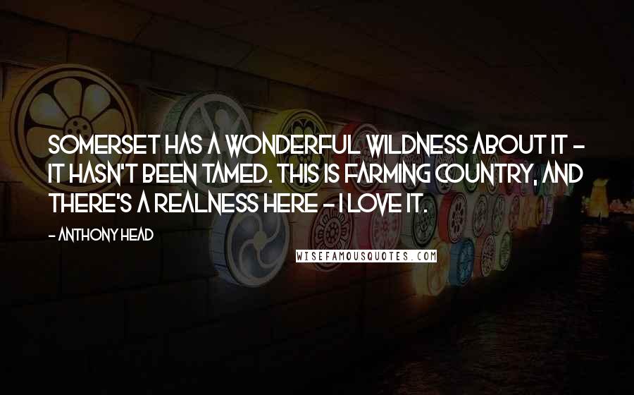 Anthony Head Quotes: Somerset has a wonderful wildness about it - it hasn't been tamed. This is farming country, and there's a realness here - I love it.