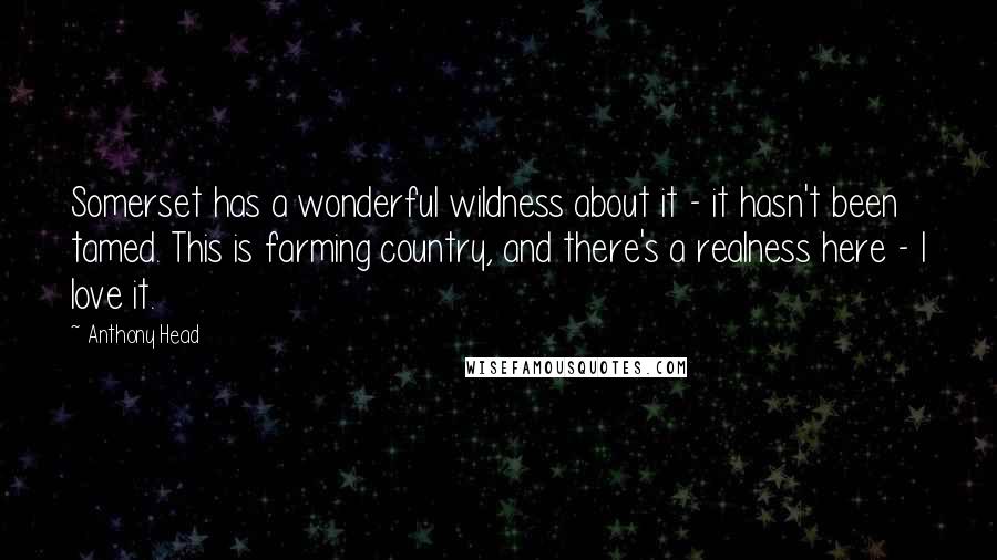 Anthony Head Quotes: Somerset has a wonderful wildness about it - it hasn't been tamed. This is farming country, and there's a realness here - I love it.