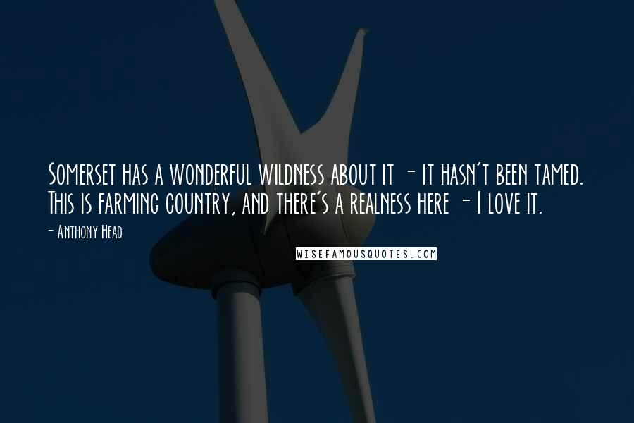 Anthony Head Quotes: Somerset has a wonderful wildness about it - it hasn't been tamed. This is farming country, and there's a realness here - I love it.