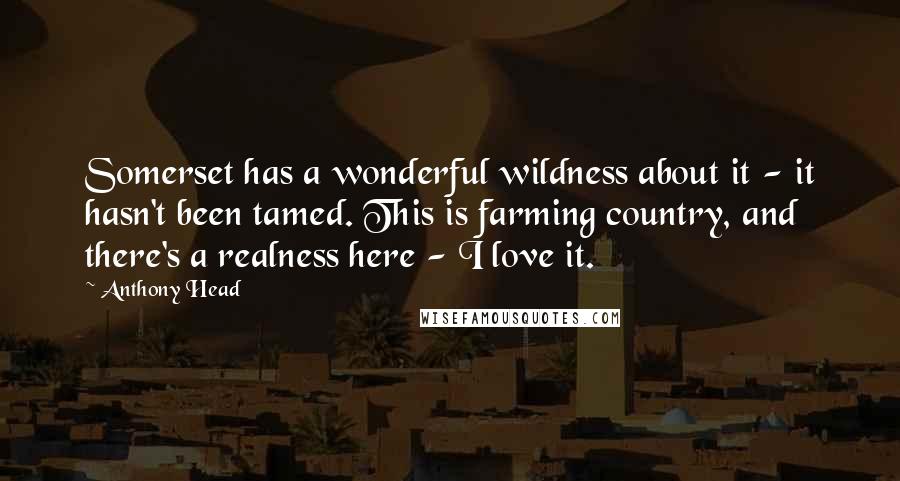 Anthony Head Quotes: Somerset has a wonderful wildness about it - it hasn't been tamed. This is farming country, and there's a realness here - I love it.