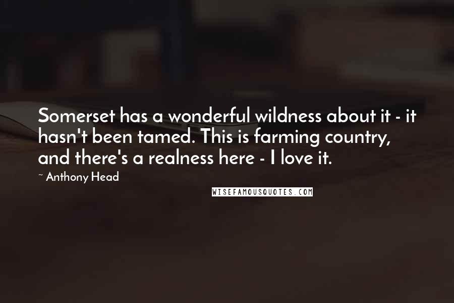 Anthony Head Quotes: Somerset has a wonderful wildness about it - it hasn't been tamed. This is farming country, and there's a realness here - I love it.