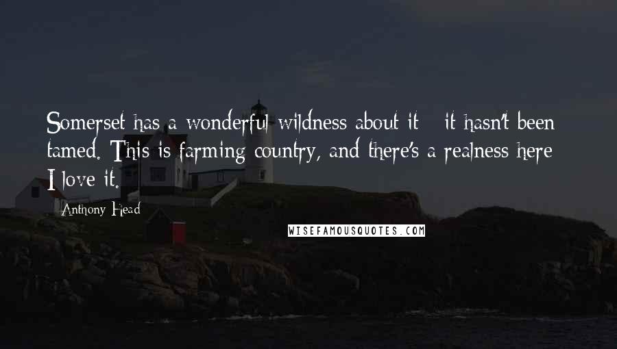 Anthony Head Quotes: Somerset has a wonderful wildness about it - it hasn't been tamed. This is farming country, and there's a realness here - I love it.