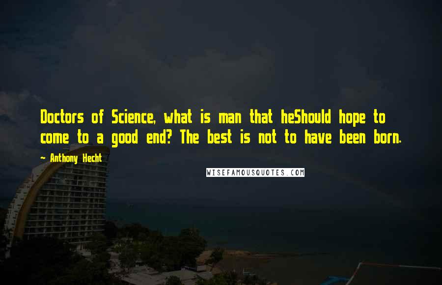 Anthony Hecht Quotes: Doctors of Science, what is man that heShould hope to come to a good end? The best is not to have been born.