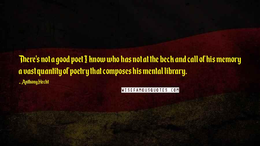 Anthony Hecht Quotes: There's not a good poet I know who has not at the beck and call of his memory a vast quantity of poetry that composes his mental library.