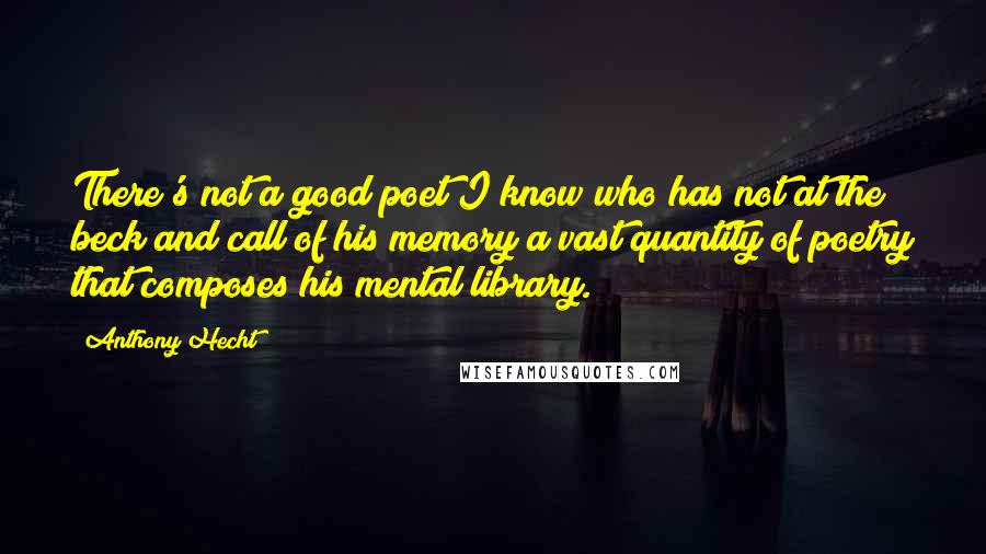 Anthony Hecht Quotes: There's not a good poet I know who has not at the beck and call of his memory a vast quantity of poetry that composes his mental library.