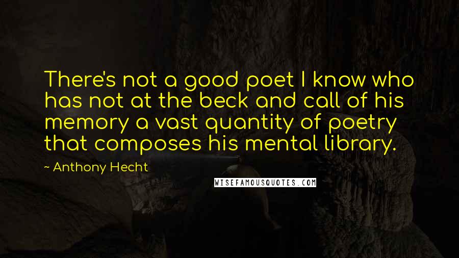 Anthony Hecht Quotes: There's not a good poet I know who has not at the beck and call of his memory a vast quantity of poetry that composes his mental library.