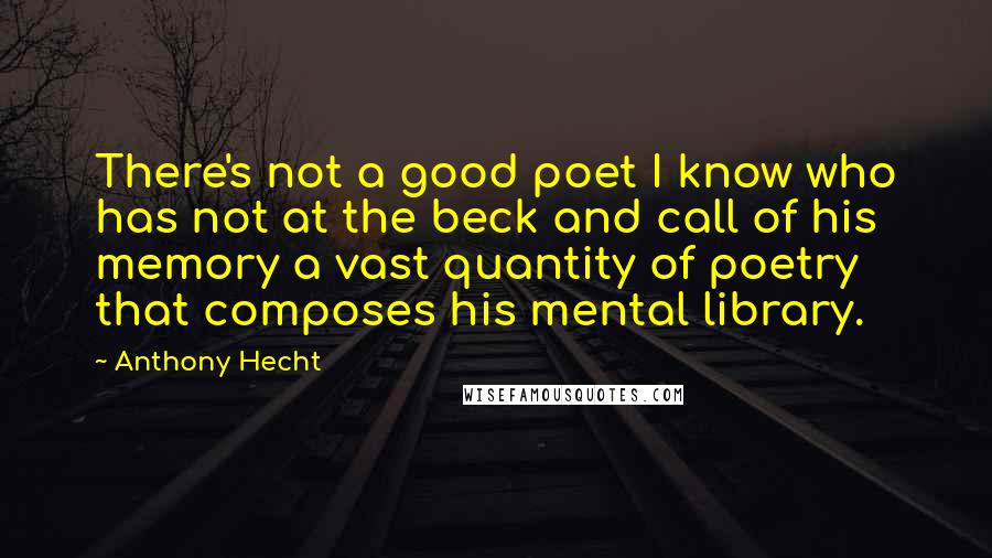 Anthony Hecht Quotes: There's not a good poet I know who has not at the beck and call of his memory a vast quantity of poetry that composes his mental library.