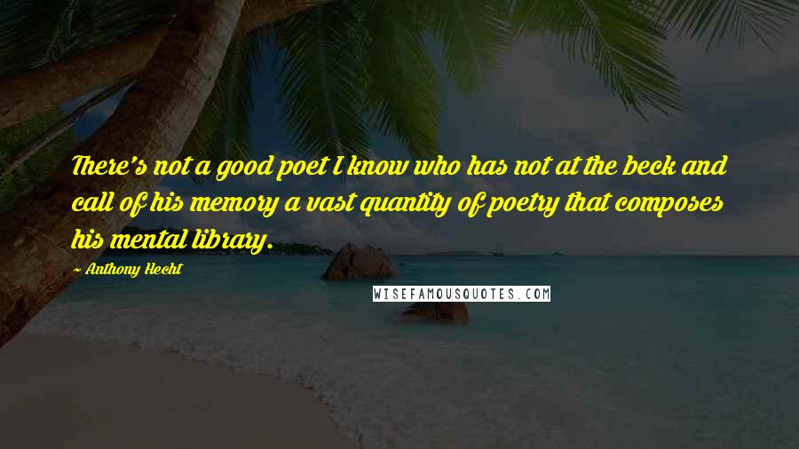 Anthony Hecht Quotes: There's not a good poet I know who has not at the beck and call of his memory a vast quantity of poetry that composes his mental library.