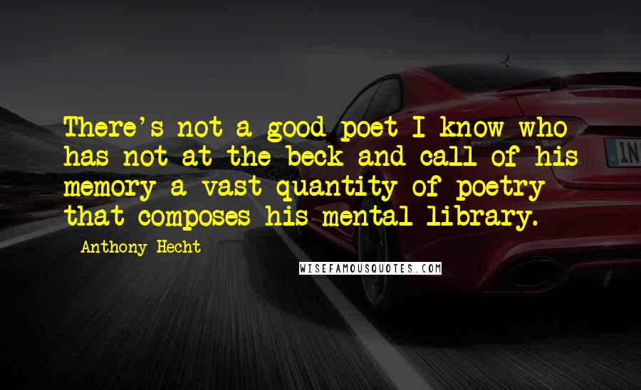 Anthony Hecht Quotes: There's not a good poet I know who has not at the beck and call of his memory a vast quantity of poetry that composes his mental library.