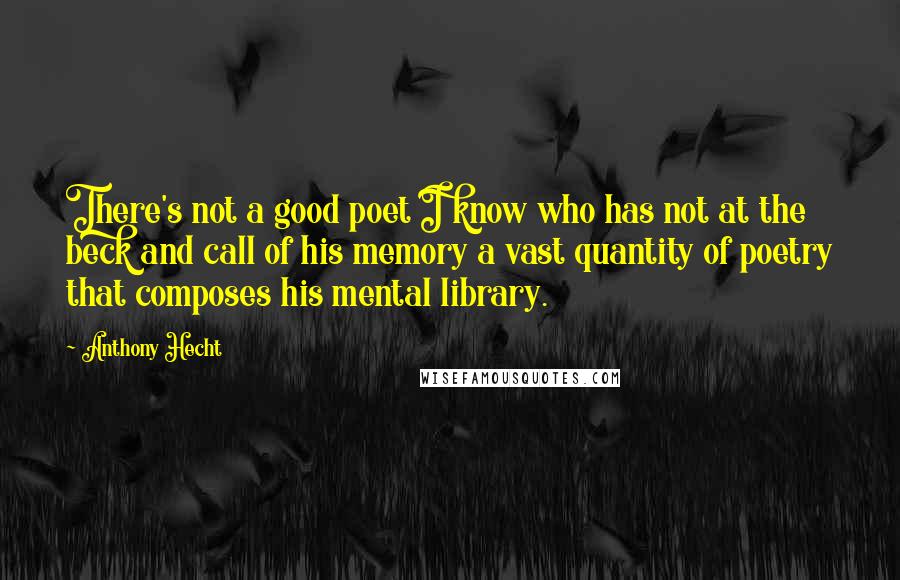 Anthony Hecht Quotes: There's not a good poet I know who has not at the beck and call of his memory a vast quantity of poetry that composes his mental library.