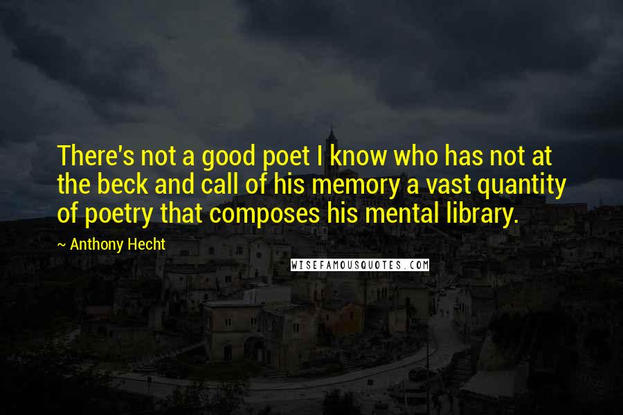 Anthony Hecht Quotes: There's not a good poet I know who has not at the beck and call of his memory a vast quantity of poetry that composes his mental library.