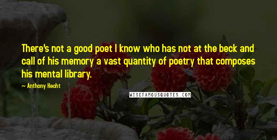 Anthony Hecht Quotes: There's not a good poet I know who has not at the beck and call of his memory a vast quantity of poetry that composes his mental library.