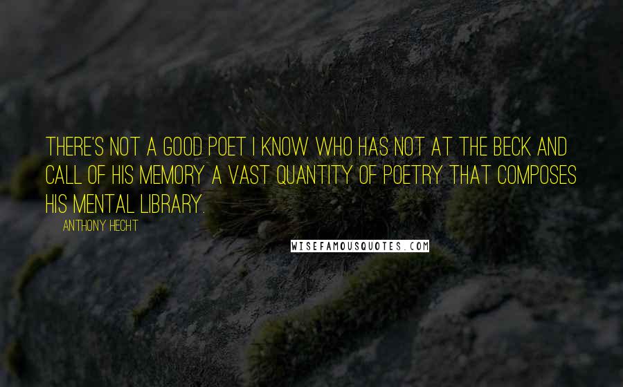 Anthony Hecht Quotes: There's not a good poet I know who has not at the beck and call of his memory a vast quantity of poetry that composes his mental library.