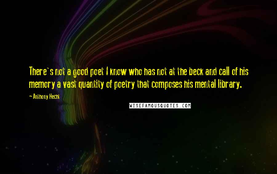 Anthony Hecht Quotes: There's not a good poet I know who has not at the beck and call of his memory a vast quantity of poetry that composes his mental library.