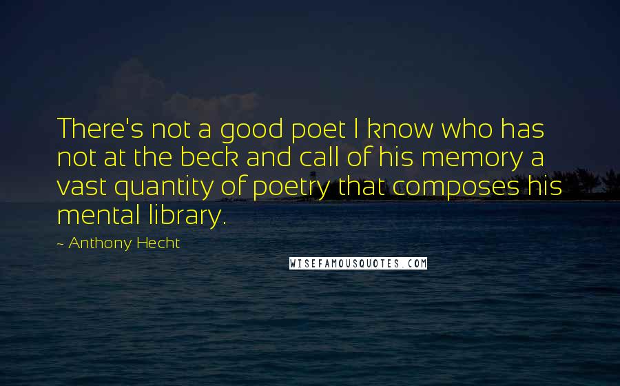 Anthony Hecht Quotes: There's not a good poet I know who has not at the beck and call of his memory a vast quantity of poetry that composes his mental library.