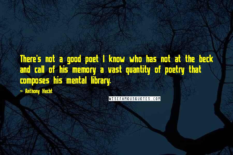 Anthony Hecht Quotes: There's not a good poet I know who has not at the beck and call of his memory a vast quantity of poetry that composes his mental library.