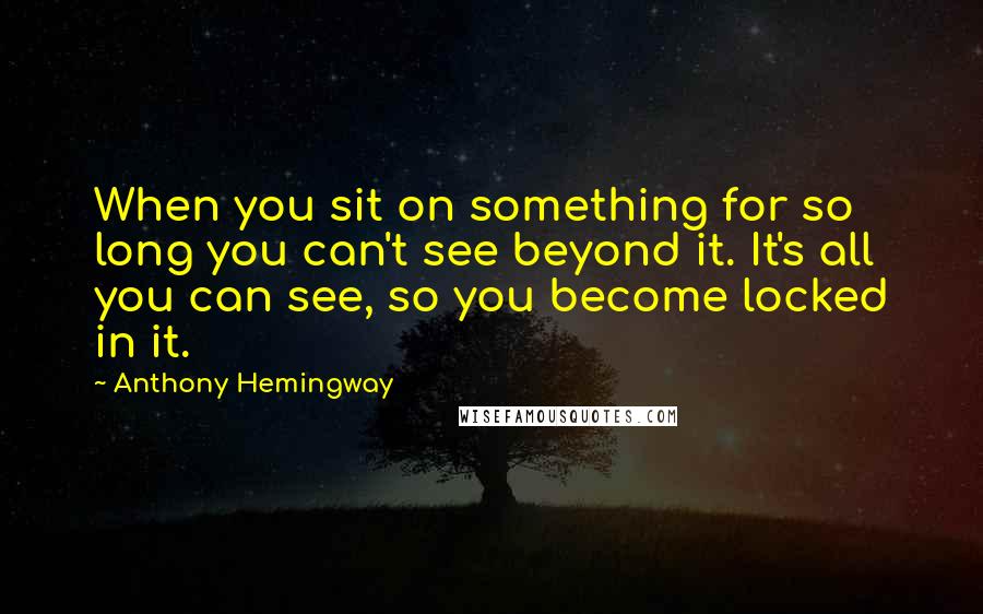 Anthony Hemingway Quotes: When you sit on something for so long you can't see beyond it. It's all you can see, so you become locked in it.