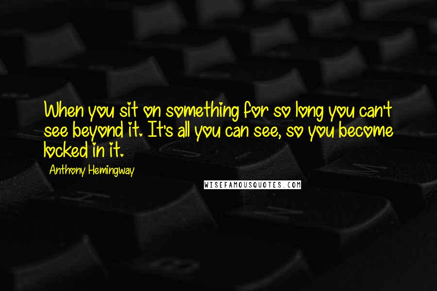 Anthony Hemingway Quotes: When you sit on something for so long you can't see beyond it. It's all you can see, so you become locked in it.