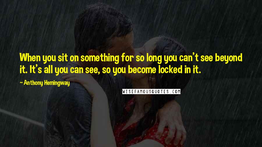 Anthony Hemingway Quotes: When you sit on something for so long you can't see beyond it. It's all you can see, so you become locked in it.