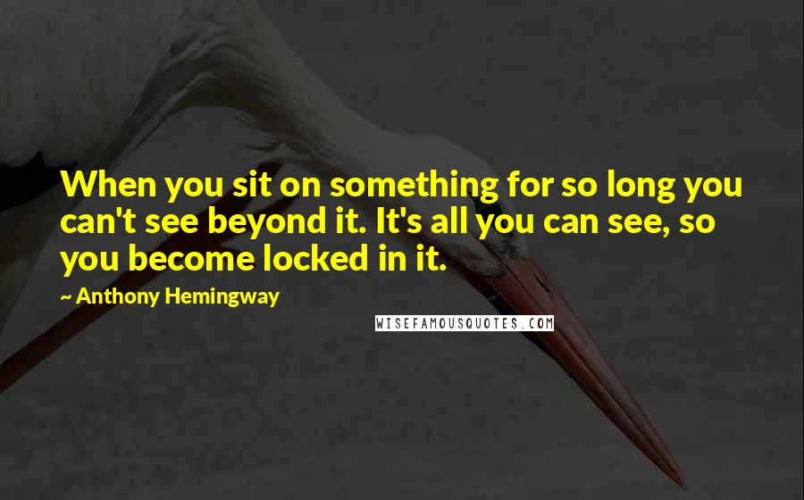 Anthony Hemingway Quotes: When you sit on something for so long you can't see beyond it. It's all you can see, so you become locked in it.