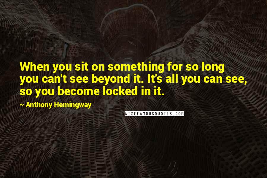 Anthony Hemingway Quotes: When you sit on something for so long you can't see beyond it. It's all you can see, so you become locked in it.