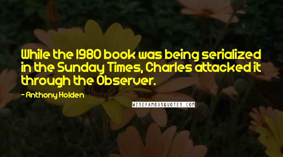 Anthony Holden Quotes: While the 1980 book was being serialized in the Sunday Times, Charles attacked it through the Observer.