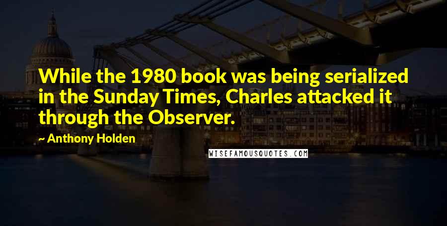 Anthony Holden Quotes: While the 1980 book was being serialized in the Sunday Times, Charles attacked it through the Observer.
