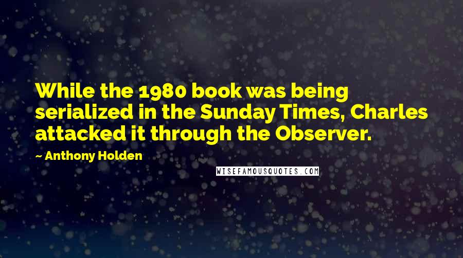 Anthony Holden Quotes: While the 1980 book was being serialized in the Sunday Times, Charles attacked it through the Observer.