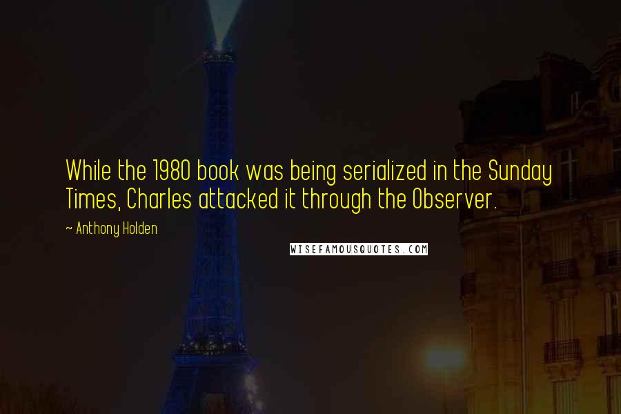 Anthony Holden Quotes: While the 1980 book was being serialized in the Sunday Times, Charles attacked it through the Observer.