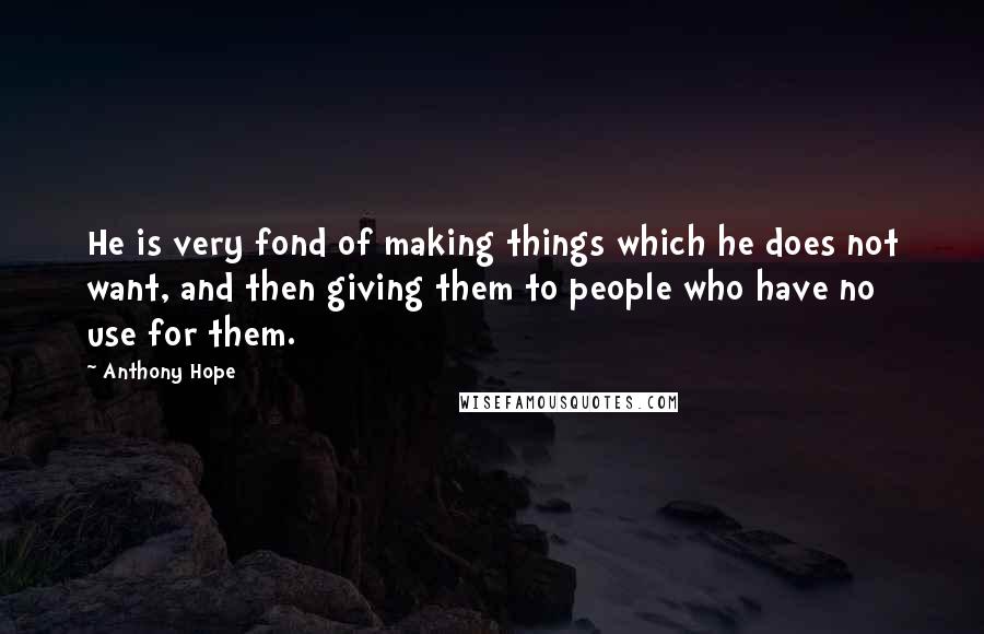 Anthony Hope Quotes: He is very fond of making things which he does not want, and then giving them to people who have no use for them.
