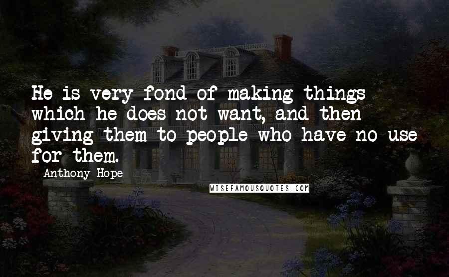 Anthony Hope Quotes: He is very fond of making things which he does not want, and then giving them to people who have no use for them.