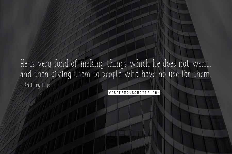 Anthony Hope Quotes: He is very fond of making things which he does not want, and then giving them to people who have no use for them.