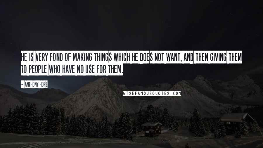 Anthony Hope Quotes: He is very fond of making things which he does not want, and then giving them to people who have no use for them.